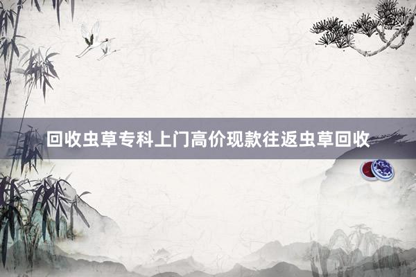 回收虫草专科上门高价现款往返虫草回收